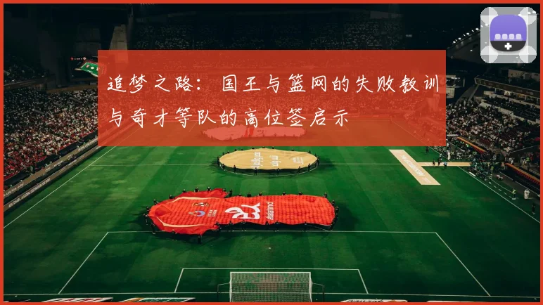 追梦之路：国王与篮网的失败教训与奇才等队的高位签启示
