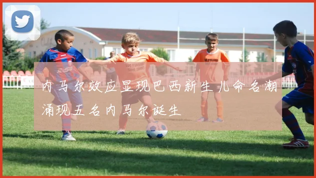 内马尔效应显现巴西新生儿命名潮涌现五名内马尔诞生