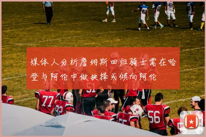 媒体人分析詹姆斯回归骑士需在哈登与阿伦中做抉择或倾向阿伦