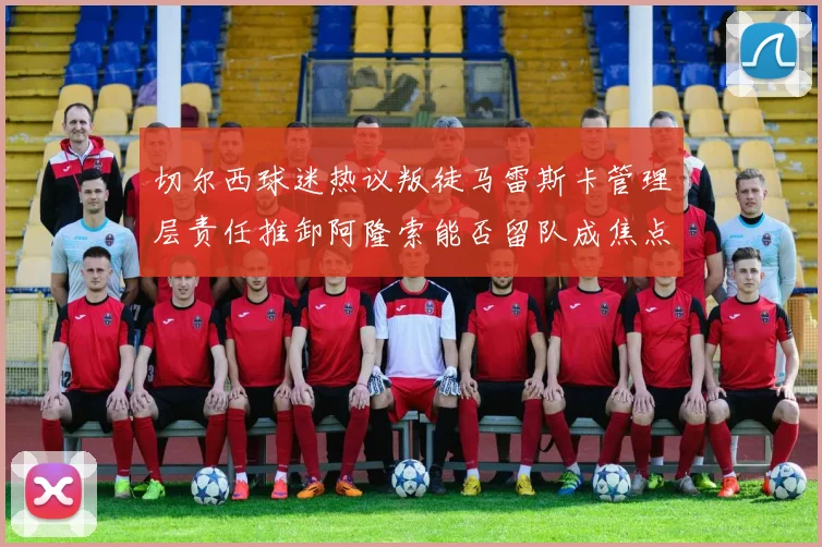 切尔西球迷热议叛徒马雷斯卡管理层责任推卸阿隆索能否留队成焦点