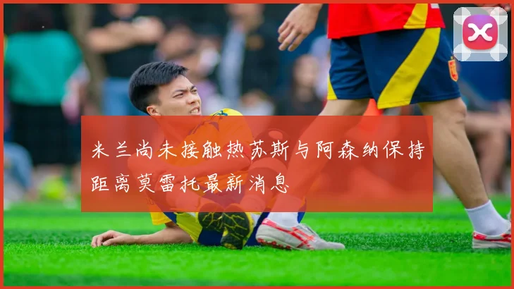 米兰尚未接触热苏斯与阿森纳保持距离莫雷托最新消息