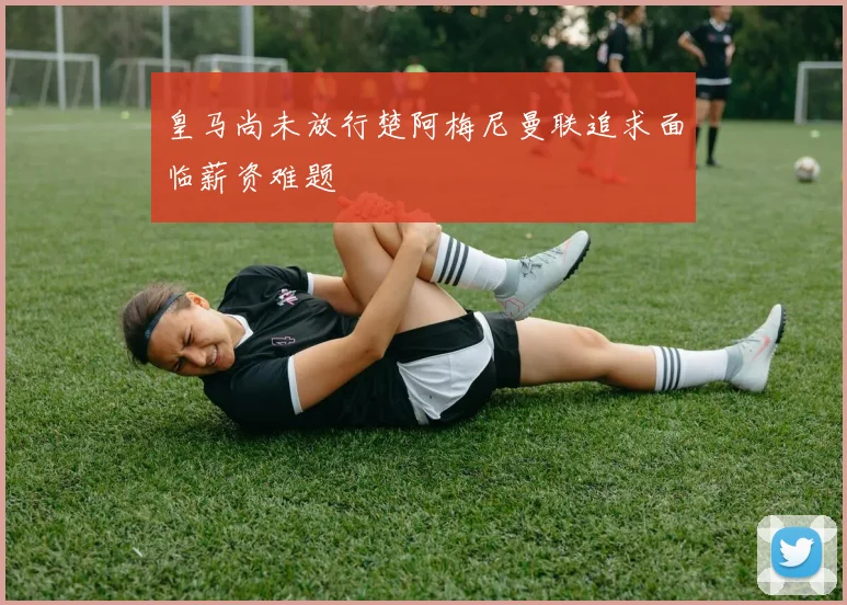皇马尚未放行楚阿梅尼曼联追求面临薪资难题