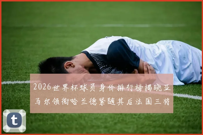 2026世界杯球员身价排行榜揭晓亚马尔领衔哈兰德紧随其后法国三将入围
