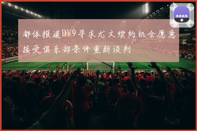 都体报道DV9寻求尤文续约机会愿意接受俱乐部条件重新谈判