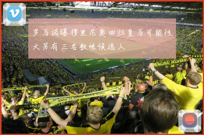 罗马诺曝穆里尼奥回归皇马可能性大另有三名教练候选人