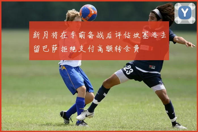 新月将在季前备战后评估坎塞洛去留巴萨拒绝支付高额转会费