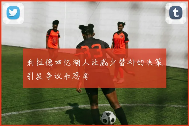 利拉德回忆湖人让威少替补的决策引发争议和思考