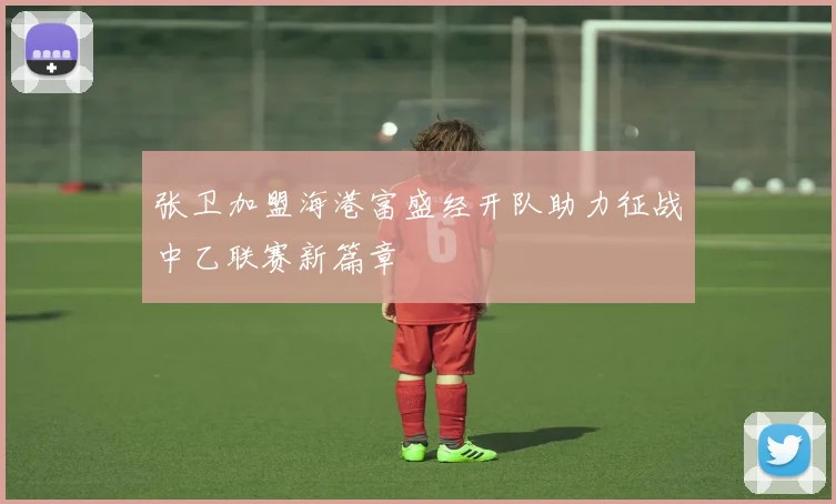 张卫加盟海港富盛经开队助力征战中乙联赛新篇章