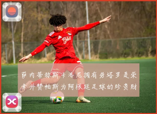 萨内蒂称斯卡洛尼拥有劳塔罗是荣幸并赞帕斯为阿根廷足球的珍贵财富
