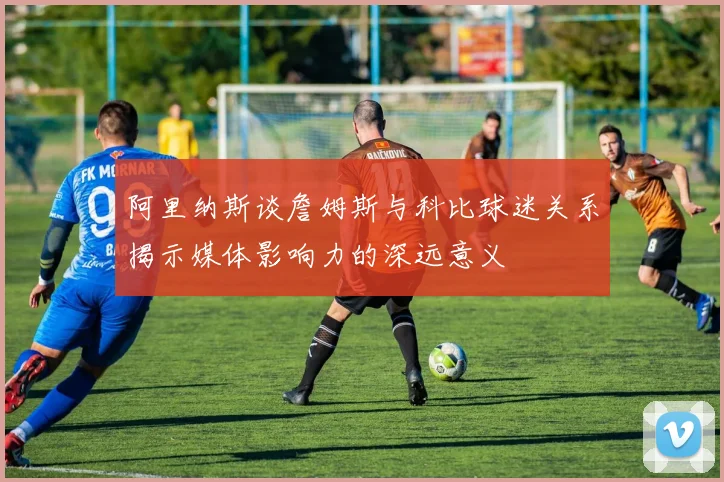 阿里纳斯谈詹姆斯与科比球迷关系揭示媒体影响力的深远意义