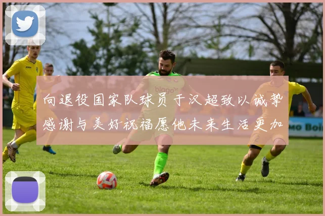 向退役国家队球员于汉超致以诚挚感谢与美好祝福愿他未来生活更加精彩