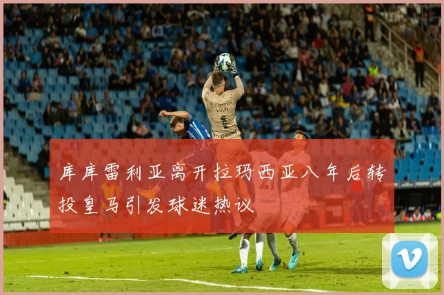 库库雷利亚离开拉玛西亚八年后转投皇马引发球迷热议