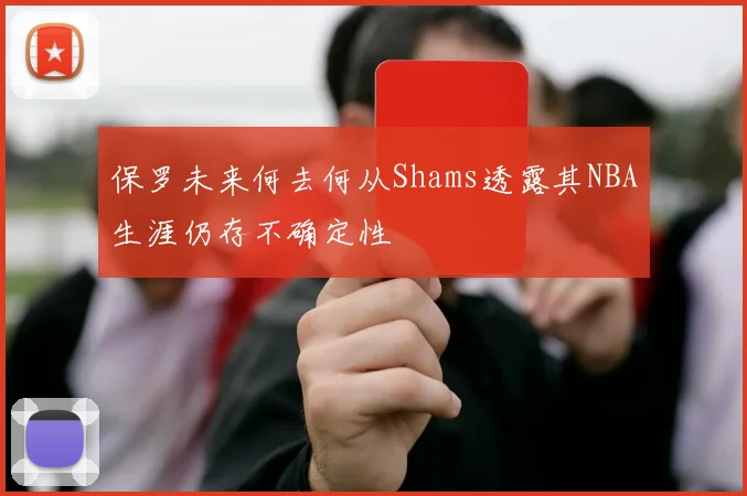 保罗未来何去何从Shams透露其NBA生涯仍存不确定性