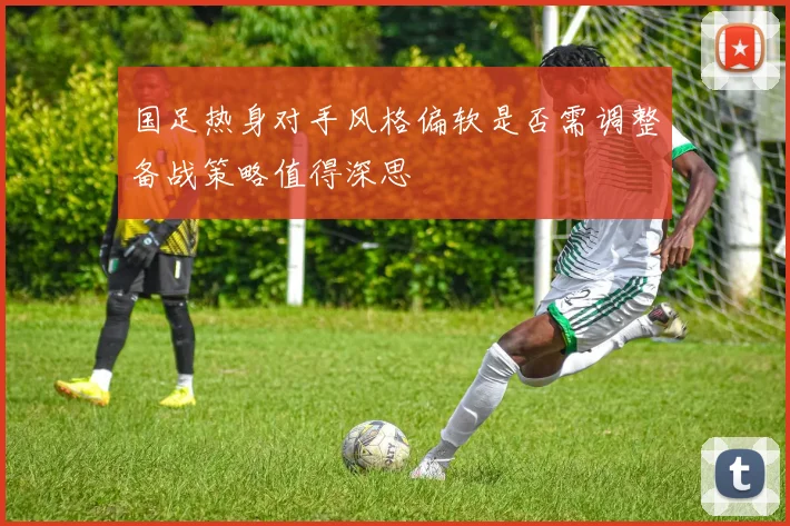 国足热身对手风格偏软是否需调整备战策略值得深思