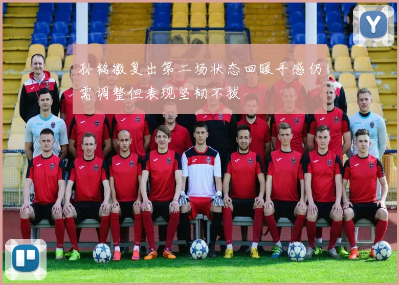 孙铭徽复出第二场状态回暖手感仍需调整但表现坚韧不拔