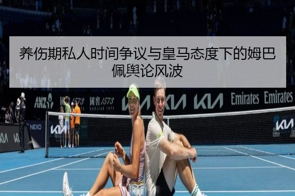 养伤期私人时间争议与皇马态度下的姆巴佩舆论风波
